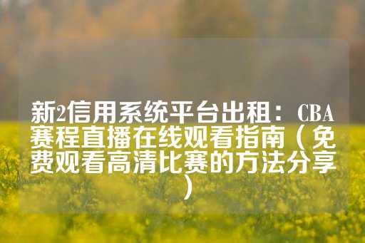 新2信用系统平台出租：CBA赛程直播在线观看指南（免费观看高清比赛的方法分享）