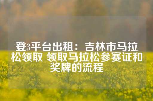 登3平台出租：吉林市马拉松领取 领取马拉松参赛证和奖牌的流程