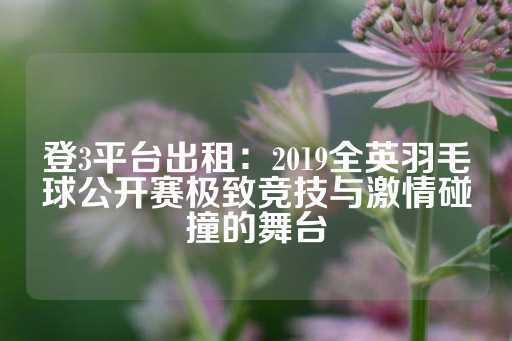 登3平台出租：2019全英羽毛球公开赛极致竞技与激情碰撞的舞台-第1张图片-皇冠信用盘出租