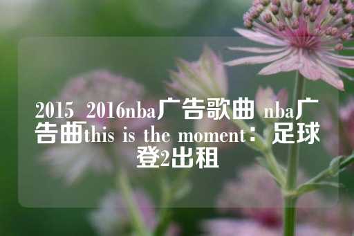 2015_2016nba广告歌曲 nba广告曲this is the moment：足球登2出租-第1张图片-皇冠信用盘出租