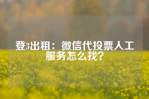 登3出租：微信代投票人工服务怎么找？-第1张图片-皇冠信用盘出租