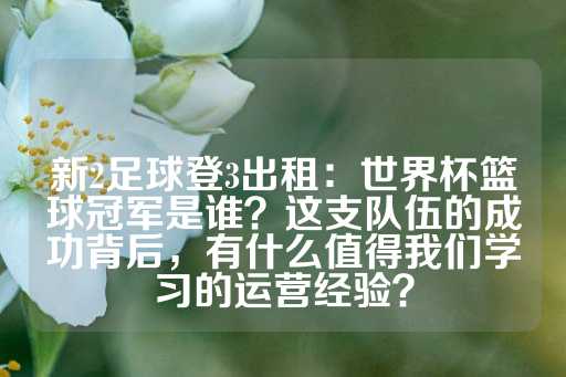 新2足球登3出租：世界杯篮球冠军是谁？这支队伍的成功背后，有什么值得我们学习的运营经验？-第1张图片-皇冠信用盘出租