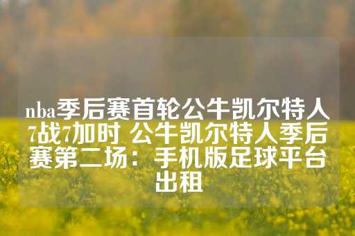 nba季后赛首轮公牛凯尔特人7战7加时 公牛凯尔特人季后赛第二场：手机版足球平台出租