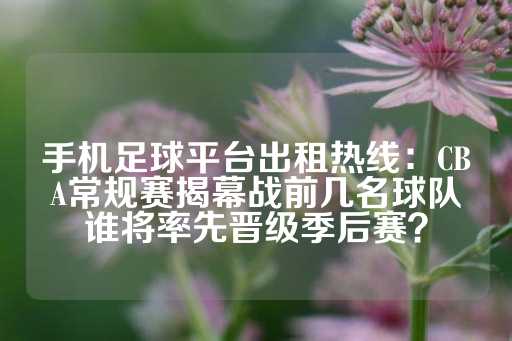 手机足球平台出租热线：CBA常规赛揭幕战前几名球队谁将率先晋级季后赛？