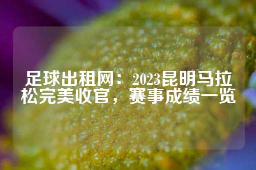 足球出租网：2023昆明马拉松完美收官，赛事成绩一览-第1张图片-皇冠信用盘出租