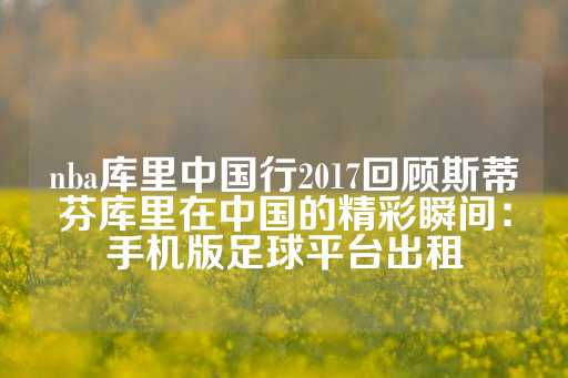 nba库里中国行2017回顾斯蒂芬库里在中国的精彩瞬间：手机版足球平台出租