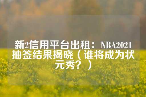 新2信用平台出租：NBA2021抽签结果揭晓（谁将成为状元秀？）-第1张图片-皇冠信用盘出租