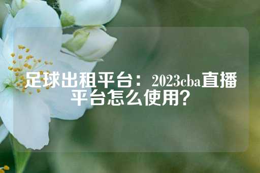 足球出租平台：2023cba直播平台怎么使用？-第1张图片-皇冠信用盘出租