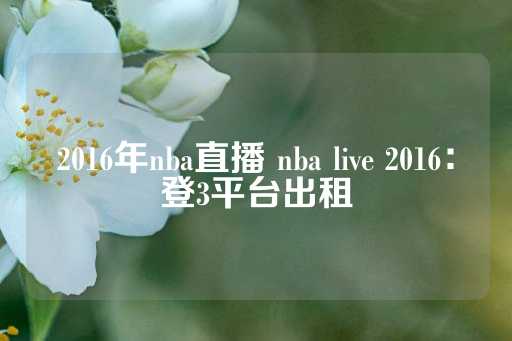 2016年nba直播 nba live 2016：登3平台出租-第1张图片-皇冠信用盘出租