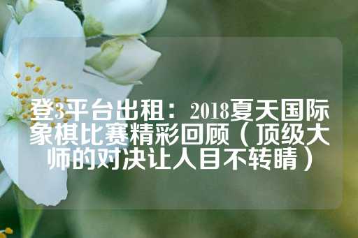 登3平台出租：2018夏天国际象棋比赛精彩回顾（顶级大师的对决让人目不转睛）