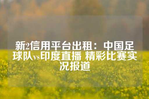 新2信用平台出租：中国足球队vs印度直播 精彩比赛实况报道-第1张图片-皇冠信用盘出租