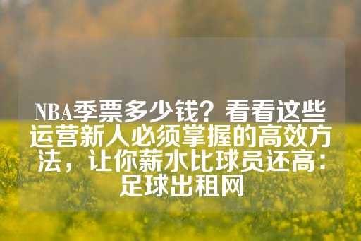 NBA季票多少钱？看看这些运营新人必须掌握的高效方法，让你薪水比球员还高：足球出租网-第1张图片-皇冠信用盘出租