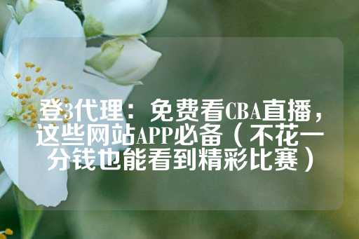 登3代理：免费看CBA直播，这些网站APP必备（不花一分钱也能看到精彩比赛）