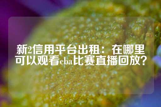 新2信用平台出租：在哪里可以观看cba比赛直播回放？-第1张图片-皇冠信用盘出租