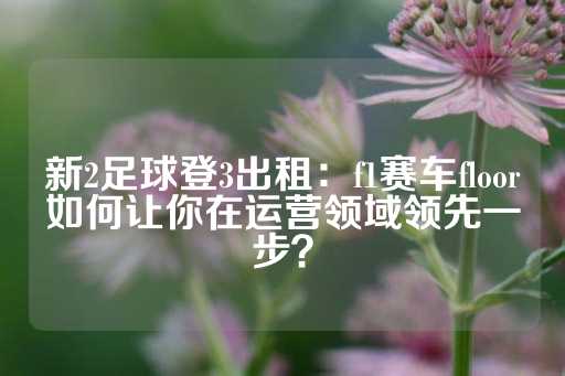 新2足球登3出租：f1赛车floor如何让你在运营领域领先一步？-第1张图片-皇冠信用盘出租