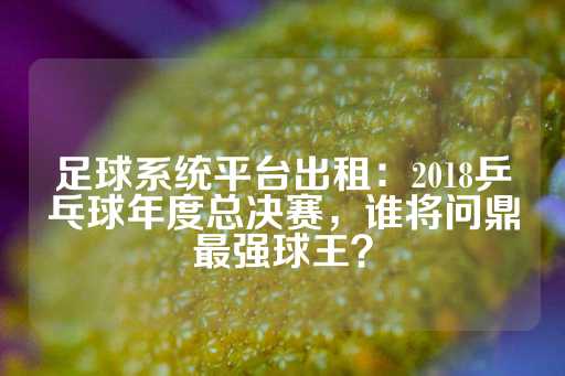 足球系统平台出租：2018乒乓球年度总决赛，谁将问鼎最强球王？-第1张图片-皇冠信用盘出租