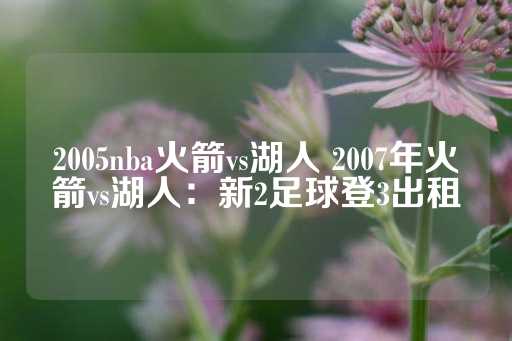 2005nba火箭vs湖人 2007年火箭vs湖人：新2足球登3出租-第1张图片-皇冠信用盘出租