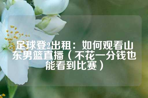 足球登2出租：如何观看山东男篮直播（不花一分钱也能看到比赛）