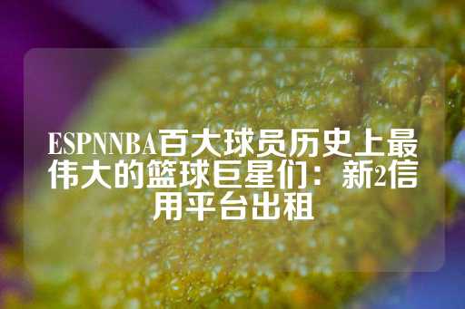 ESPNNBA百大球员历史上最伟大的篮球巨星们：新2信用平台出租-第1张图片-皇冠信用盘出租