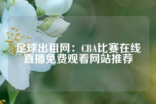 足球出租网：CBA比赛在线直播免费观看网站推荐-第1张图片-皇冠信用盘出租