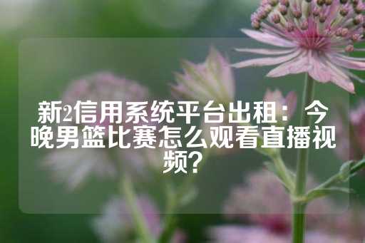 新2信用系统平台出租：今晚男篮比赛怎么观看直播视频？-第1张图片-皇冠信用盘出租