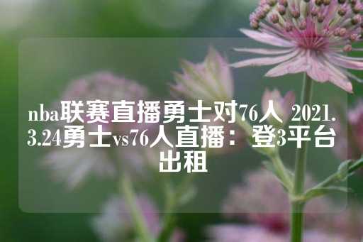 nba联赛直播勇士对76人 2021.3.24勇士vs76人直播：登3平台出租-第1张图片-皇冠信用盘出租