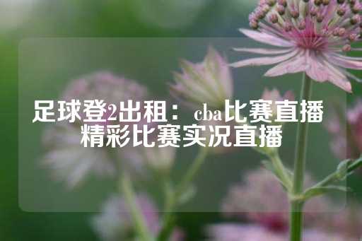 足球登2出租：cba比赛直播 精彩比赛实况直播