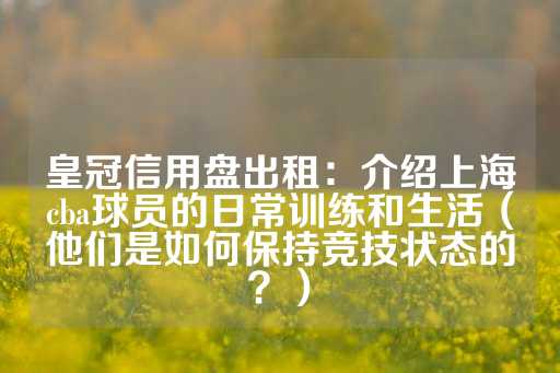 皇冠信用盘出租：介绍上海cba球员的日常训练和生活（他们是如何保持竞技状态的？）