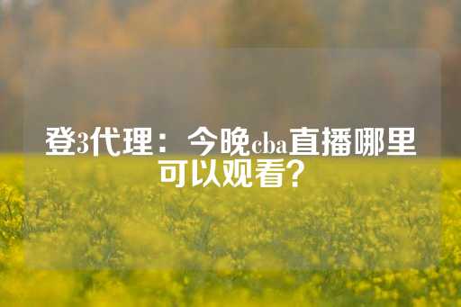 登3代理：今晚cba直播哪里可以观看？-第1张图片-皇冠信用盘出租