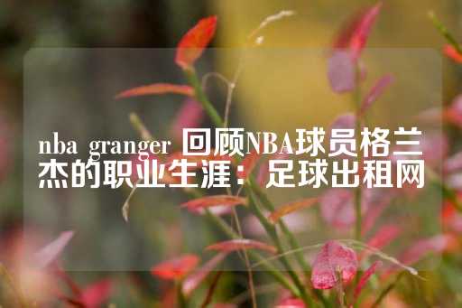 nba granger 回顾NBA球员格兰杰的职业生涯：足球出租网-第1张图片-皇冠信用盘出租