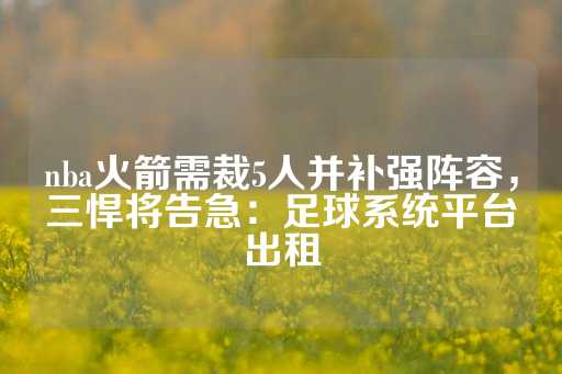 nba火箭需裁5人并补强阵容，三悍将告急：足球系统平台出租-第1张图片-皇冠信用盘出租