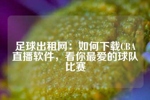 足球出租网：如何下载CBA直播软件，看你最爱的球队比赛