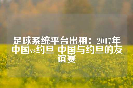 足球系统平台出租：2017年中国vs约旦 中国与约旦的友谊赛-第1张图片-皇冠信用盘出租