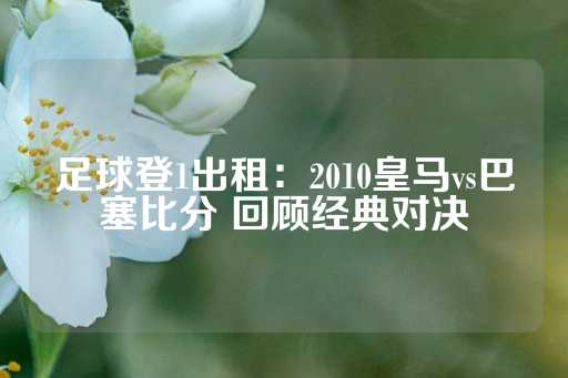 足球登1出租：2010皇马vs巴塞比分 回顾经典对决-第1张图片-皇冠信用盘出租