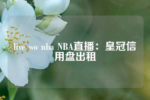 live wo nba NBA直播：皇冠信用盘出租-第1张图片-皇冠信用盘出租