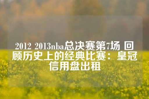 2012 2013nba总决赛第7场 回顾历史上的经典比赛：皇冠信用盘出租-第1张图片-皇冠信用盘出租