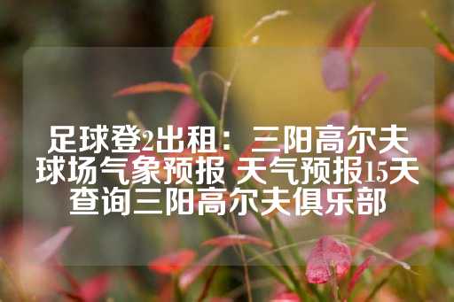 足球登2出租：三阳高尔夫球场气象预报 天气预报15天查询三阳高尔夫俱乐部-第1张图片-皇冠信用盘出租