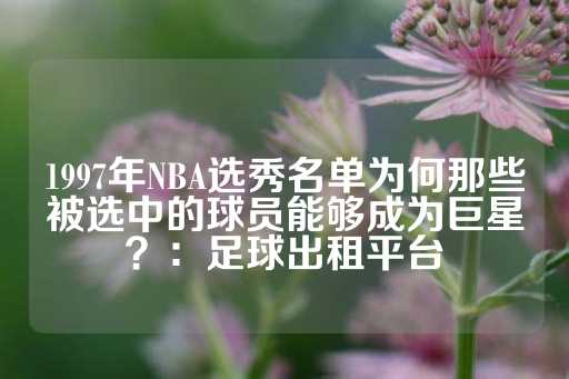 1997年NBA选秀名单为何那些被选中的球员能够成为巨星？：足球出租平台