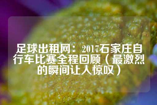 足球出租网：2017石家庄自行车比赛全程回顾（最激烈的瞬间让人惊叹）