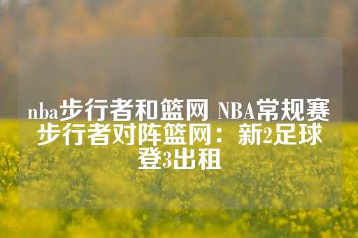 nba步行者和篮网 NBA常规赛步行者对阵篮网：新2足球登3出租-第1张图片-皇冠信用盘出租