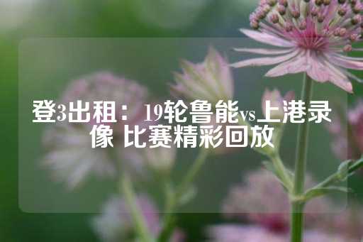 登3出租：19轮鲁能vs上港录像 比赛精彩回放-第1张图片-皇冠信用盘出租