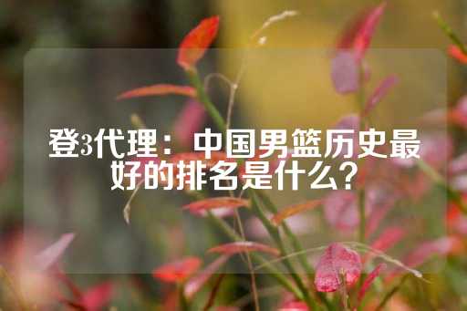 登3代理：中国男篮历史最好的排名是什么？