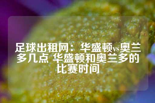 足球出租网：华盛顿vs奥兰多几点 华盛顿和奥兰多的比赛时间