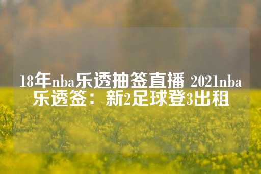 18年nba乐透抽签直播 2021nba乐透签：新2足球登3出租-第1张图片-皇冠信用盘出租