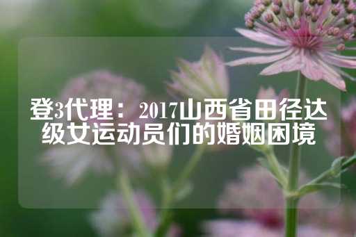 登3代理：2017山西省田径达级女运动员们的婚姻困境