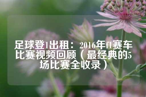 足球登1出租：2016年f1赛车比赛视频回顾（最经典的5场比赛全收录）-第1张图片-皇冠信用盘出租