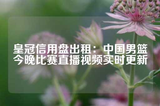 皇冠信用盘出租：中国男篮今晚比赛直播视频实时更新-第1张图片-皇冠信用盘出租