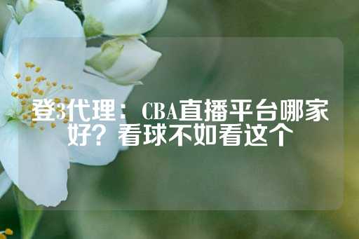 登3代理：CBA直播平台哪家好？看球不如看这个