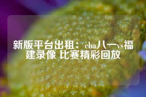 新版平台出租：cba八一vs福建录像 比赛精彩回放