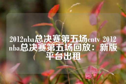 2012nba总决赛第五场cntv 2012nba总决赛第五场回放：新版平台出租